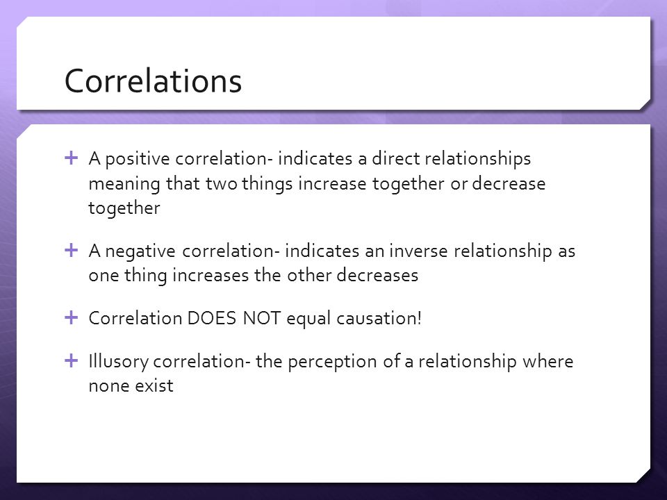 Correlations  A positive correlation- indicates a direct relationships meaning that two things increase together or decrease together  A negative correlation- indicates an inverse relationship as one thing increases the other decreases  Correlation DOES NOT equal causation.