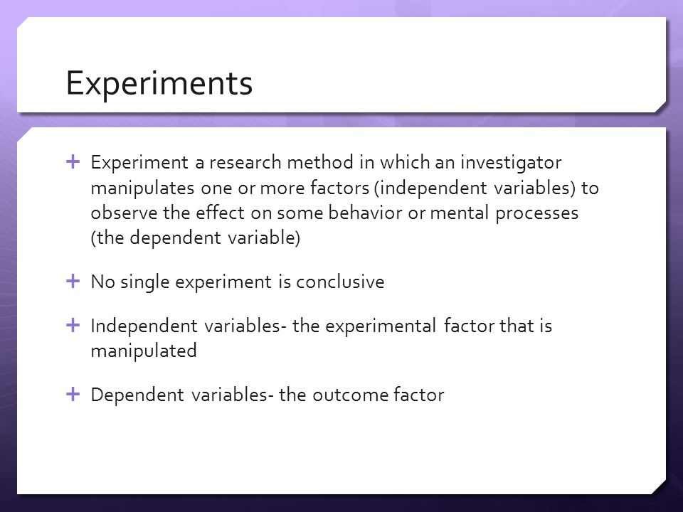 Experiments  Experiment a research method in which an investigator manipulates one or more factors (independent variables) to observe the effect on some behavior or mental processes (the dependent variable)  No single experiment is conclusive  Independent variables- the experimental factor that is manipulated  Dependent variables- the outcome factor