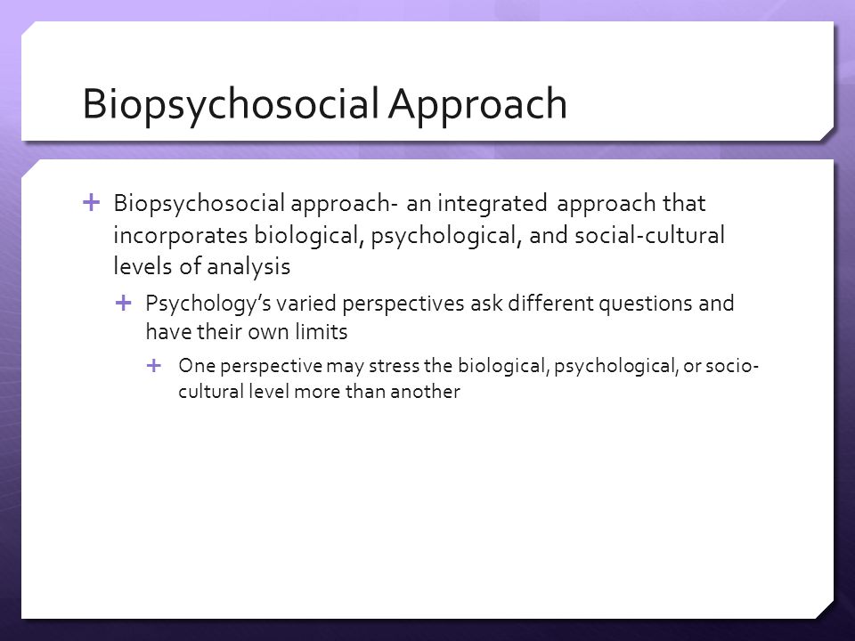 Biopsychosocial Approach  Biopsychosocial approach- an integrated approach that incorporates biological, psychological, and social-cultural levels of analysis  Psychology’s varied perspectives ask different questions and have their own limits  One perspective may stress the biological, psychological, or socio- cultural level more than another
