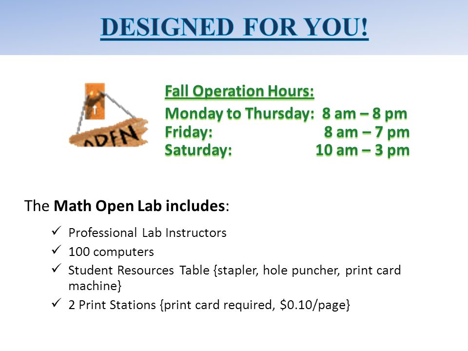 Fall Operation Hours: Monday to Thursday: 8 am – 8 pm Friday: 8 am – 7 pm Saturday: 10 am – 3 pm The Math Open Lab includes: Professional Lab Instructors 100 computers Student Resources Table {stapler, hole puncher, print card machine} 2 Print Stations {print card required, $0.10/page}
