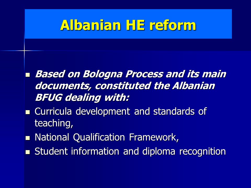 Albanian HE reform Based on Bologna Process and its main documents, constituted the Albanian BFUG dealing with: Based on Bologna Process and its main documents, constituted the Albanian BFUG dealing with: Curricula development and standards of teaching, Curricula development and standards of teaching, National Qualification Framework, National Qualification Framework, Student information and diploma recognition Student information and diploma recognition