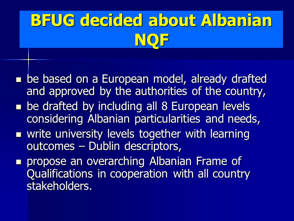 BFUG decided about Albanian NQF be based on a European model, already drafted and approved by the authorities of the country, be based on a European model, already drafted and approved by the authorities of the country, be drafted by including all 8 European levels considering Albanian particularities and needs, be drafted by including all 8 European levels considering Albanian particularities and needs, write university levels together with learning outcomes – Dublin descriptors, write university levels together with learning outcomes – Dublin descriptors, propose an overarching Albanian Frame of Qualifications in cooperation with all country stakeholders.