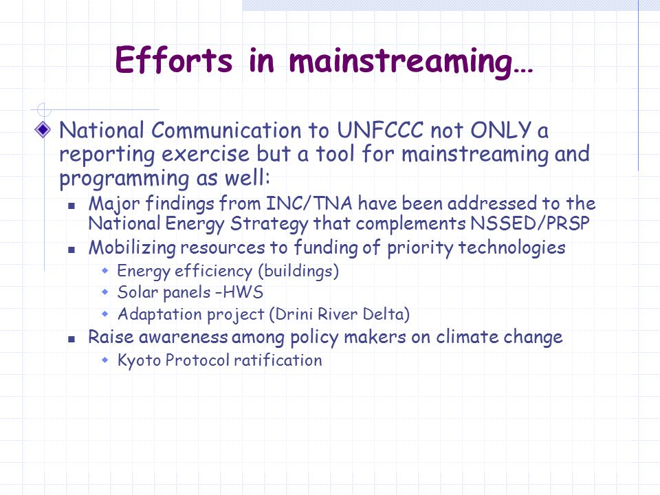 Efforts in mainstreaming… National Communication to UNFCCC not ONLY a reporting exercise but a tool for mainstreaming and programming as well: Major findings from INC/TNA have been addressed to the National Energy Strategy that complements NSSED/PRSP Mobilizing resources to funding of priority technologies  Energy efficiency (buildings)  Solar panels –HWS  Adaptation project (Drini River Delta) Raise awareness among policy makers on climate change  Kyoto Protocol ratification