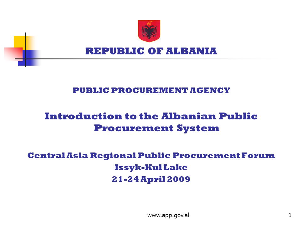 REPUBLIC OF ALBANIA PUBLIC PROCUREMENT AGENCY Introduction to the Albanian Public Procurement System Central Asia Regional Public Procurement Forum Issyk-Kul Lake April 2009