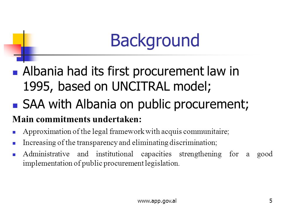 Background Albania had its first procurement law in 1995, based on UNCITRAL model; SAA with Albania on public procurement; Main commitments undertaken: Approximation of the legal framework with acquis communitaire; Increasing of the transparency and eliminating discrimination; Administrative and institutional capacities strengthening for a good implementation of public procurement legislation.