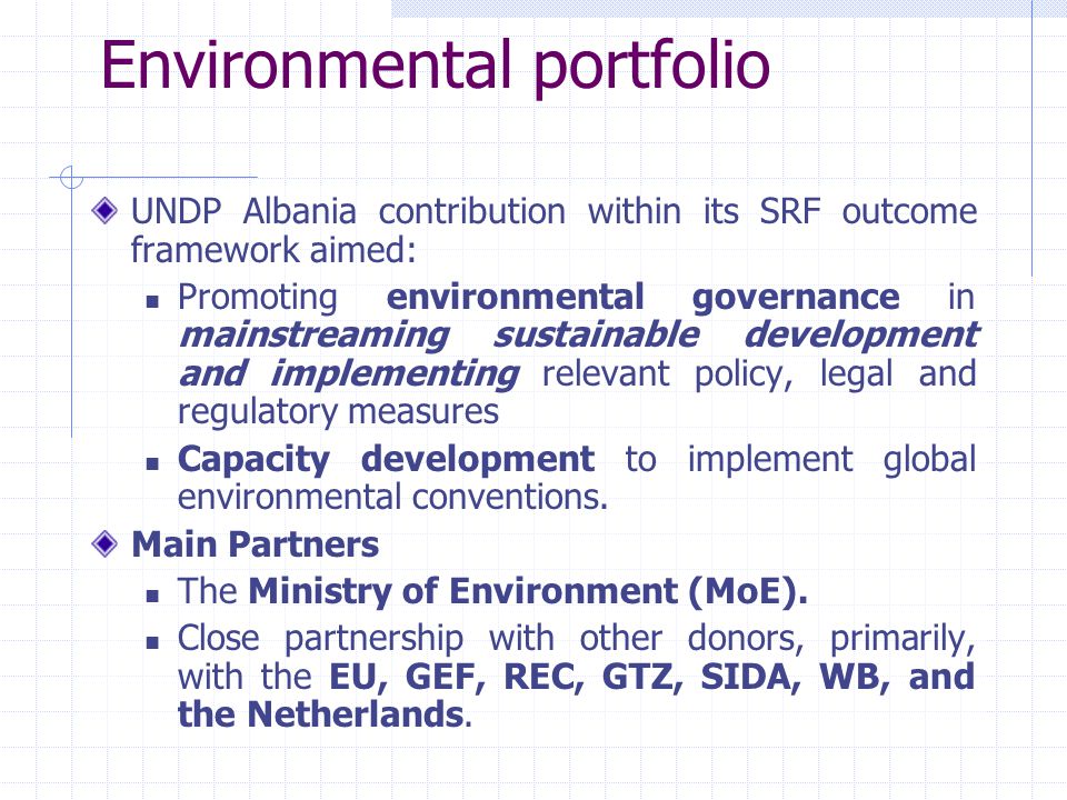 Environmental portfolio UNDP Albania contribution within its SRF outcome framework aimed: Promoting environmental governance in mainstreaming sustainable development and implementing relevant policy, legal and regulatory measures Capacity development to implement global environmental conventions.