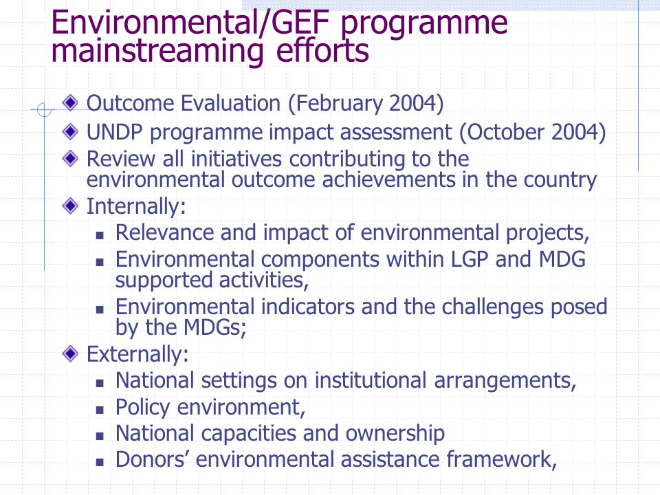 Environmental/GEF programme mainstreaming efforts Outcome Evaluation (February 2004) UNDP programme impact assessment (October 2004) Review all initiatives contributing to the environmental outcome achievements in the country Internally: Relevance and impact of environmental projects, Environmental components within LGP and MDG supported activities, Environmental indicators and the challenges posed by the MDGs; Externally: National settings on institutional arrangements, Policy environment, National capacities and ownership Donors’ environmental assistance framework,