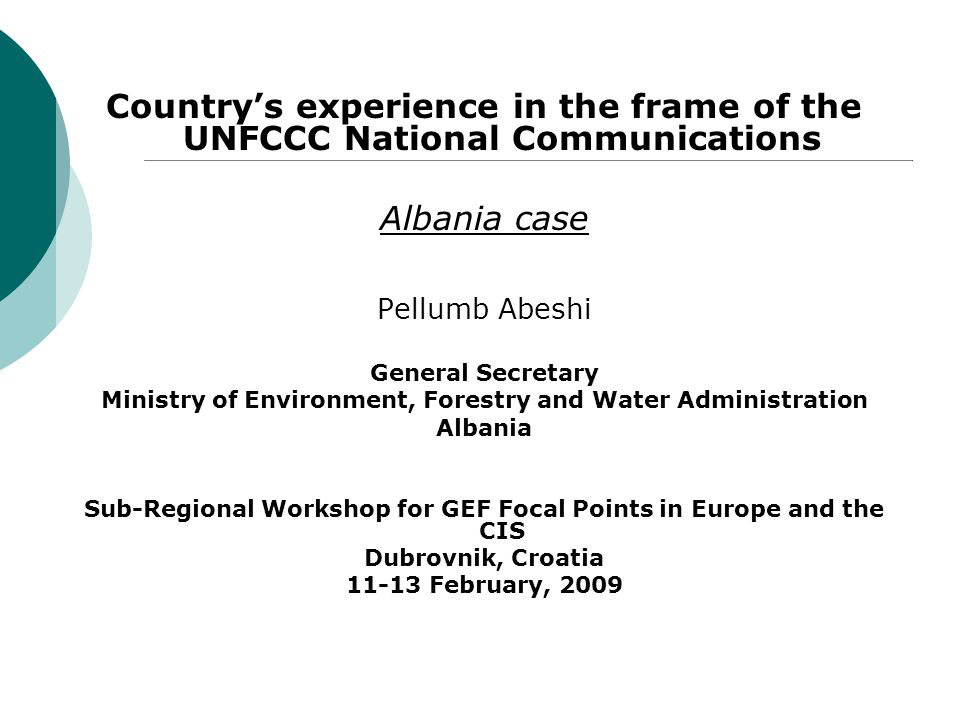 Country’s experience in the frame of the UNFCCC National Communications Albania case Pellumb Abeshi General Secretary Ministry of Environment, Forestry and Water Administration Albania Sub-Regional Workshop for GEF Focal Points in Europe and the CIS Dubrovnik, Croatia February, 2009