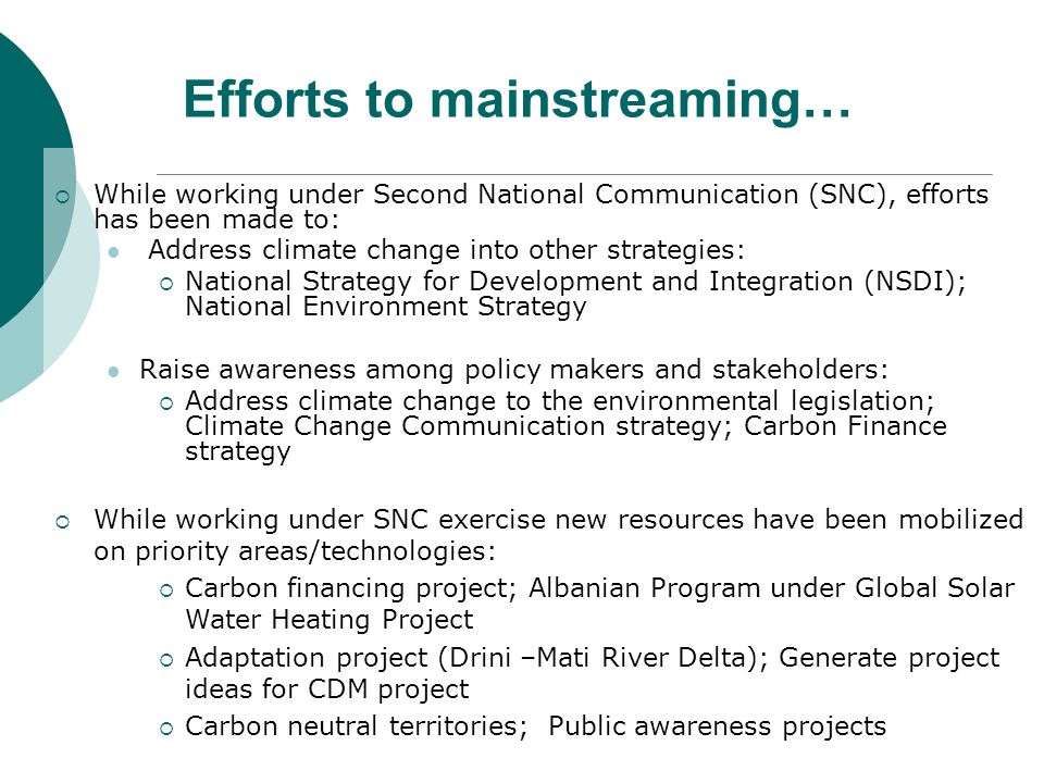 Efforts to mainstreaming…  While working under Second National Communication (SNC), efforts has been made to: Address climate change into other strategies:  National Strategy for Development and Integration (NSDI); National Environment Strategy Raise awareness among policy makers and stakeholders:  Address climate change to the environmental legislation; Climate Change Communication strategy; Carbon Finance strategy  While working under SNC exercise new resources have been mobilized on priority areas/technologies:  Carbon financing project; Albanian Program under Global Solar Water Heating Project  Adaptation project (Drini –Mati River Delta); Generate project ideas for CDM project  Carbon neutral territories; Public awareness projects