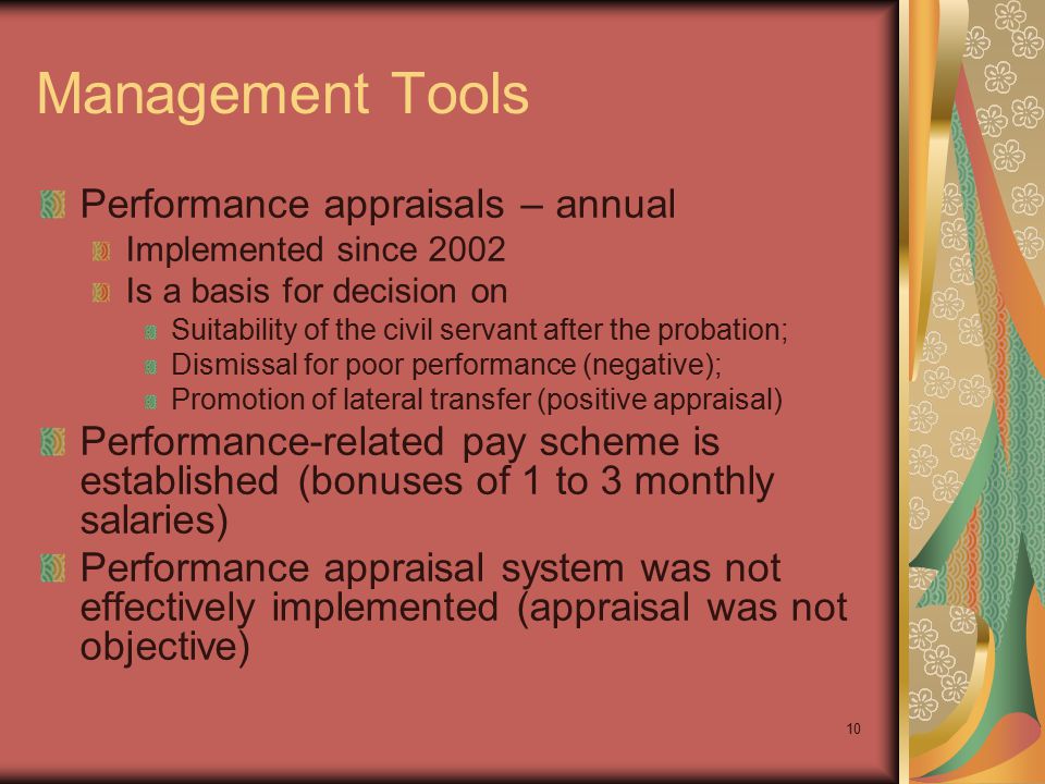 10 Management Tools Performance appraisals – annual Implemented since 2002 Is a basis for decision on Suitability of the civil servant after the probation; Dismissal for poor performance (negative); Promotion of lateral transfer (positive appraisal) Performance-related pay scheme is established (bonuses of 1 to 3 monthly salaries) Performance appraisal system was not effectively implemented (appraisal was not objective)