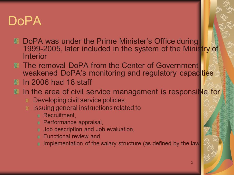 3 DoPA DoPA was under the Prime Minister’s Office during , later included in the system of the Ministry of Interior The removal DoPA from the Center of Government weakened DoPA’s monitoring and regulatory capacities In 2006 had 18 staff In the area of civil service management is responsible for Developing civil service policies; Issuing general instructions related to Recruitment, Performance appraisal, Job description and Job evaluation, Functional review and Implementation of the salary structure (as defined by the law)