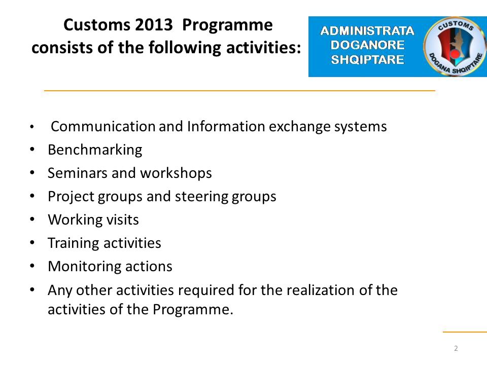Customs 2013 Programme consists of the following activities: Communication and Information exchange systems Benchmarking Seminars and workshops Project groups and steering groups Working visits Training activities Monitoring actions Any other activities required for the realization of the activities of the Programme.