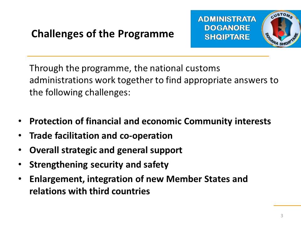 Challenges of the Programme Through the programme, the national customs administrations work together to find appropriate answers to the following challenges: Protection of financial and economic Community interests Trade facilitation and co-operation Overall strategic and general support Strengthening security and safety Enlargement, integration of new Member States and relations with third countries 3