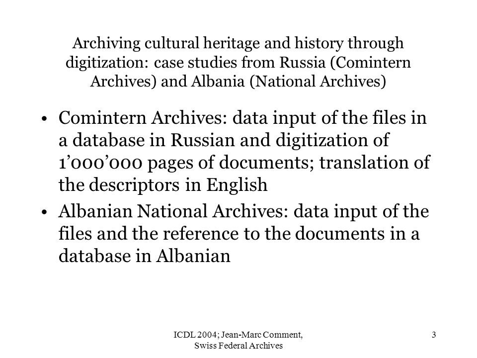 ICDL 2004; Jean-Marc Comment, Swiss Federal Archives 3 Archiving cultural heritage and history through digitization: case studies from Russia (Comintern Archives) and Albania (National Archives) Comintern Archives: data input of the files in a database in Russian and digitization of 1’000’000 pages of documents; translation of the descriptors in English Albanian National Archives: data input of the files and the reference to the documents in a database in Albanian