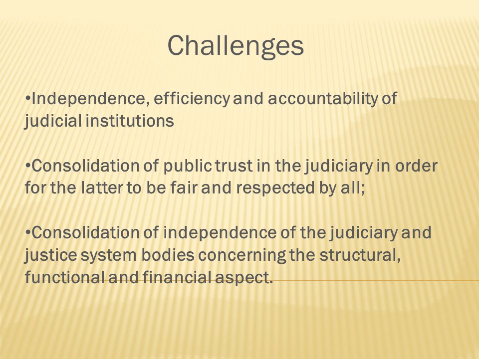 Challenges Independence, efficiency and accountability of judicial institutions Consolidation of public trust in the judiciary in order for the latter to be fair and respected by all; Consolidation of independence of the judiciary and justice system bodies concerning the structural, functional and financial aspect.
