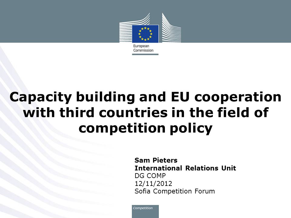 Sam Pieters International Relations Unit DG COMP 12/11/2012 Sofia Competition Forum Capacity building and EU cooperation with third countries in the field of competition policy