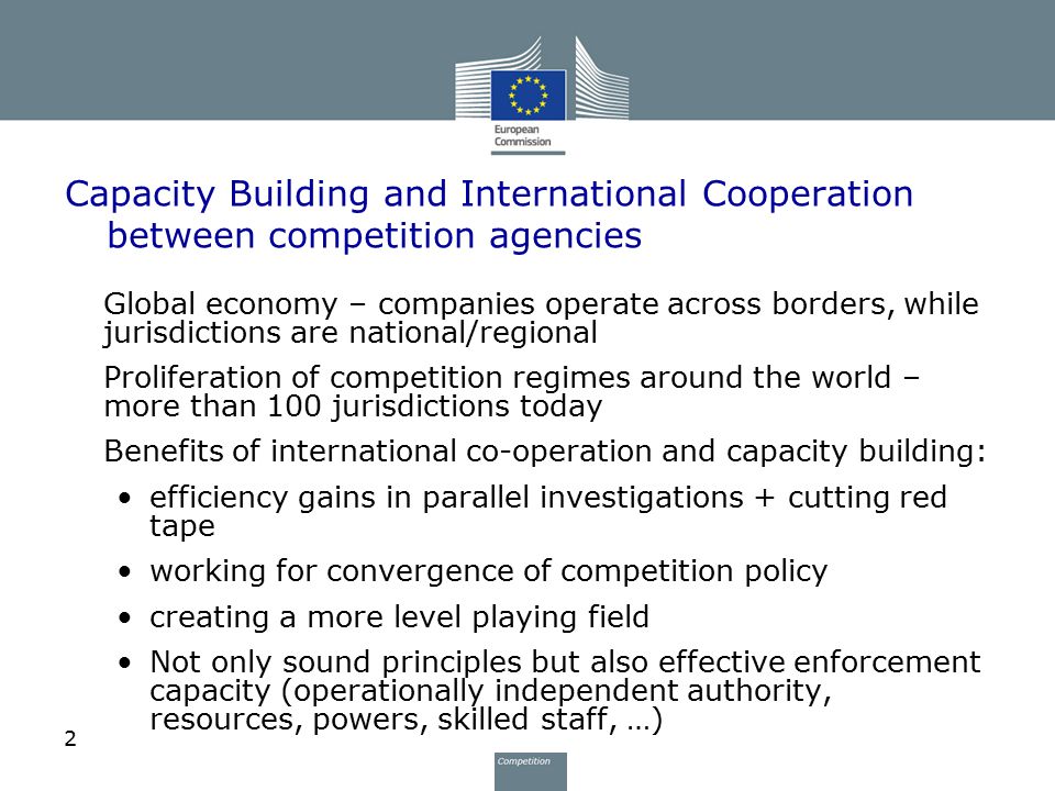 2 Capacity Building and International Cooperation between competition agencies Global economy – companies operate across borders, while jurisdictions are national/regional Proliferation of competition regimes around the world – more than 100 jurisdictions today Benefits of international co-operation and capacity building: efficiency gains in parallel investigations + cutting red tape working for convergence of competition policy creating a more level playing field Not only sound principles but also effective enforcement capacity (operationally independent authority, resources, powers, skilled staff, …)
