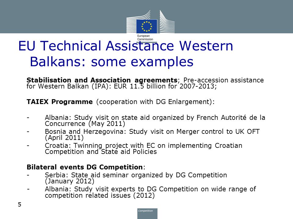 5 EU Technical Assistance Western Balkans: some examples Stabilisation and Association agreements; Pre-accession assistance for Western Balkan (IPA): EUR 11.5 billion for ; TAIEX Programme (cooperation with DG Enlargement): -Albania: Study visit on state aid organized by French Autorité de la Concurrence (May 2011) -Bosnia and Herzegovina: Study visit on Merger control to UK OFT (April 2011) -Croatia: Twinning project with EC on implementing Croatian Competition and State aid Policies Bilateral events DG Competition: -Serbia: State aid seminar organized by DG Competition (January 2012) -Albania: Study visit experts to DG Competition on wide range of competition related issues (2012)