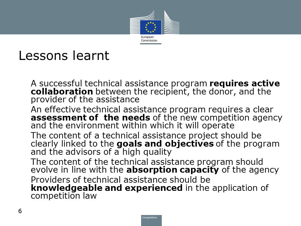 6 Lessons learnt 1.A successful technical assistance program requires active collaboration between the recipient, the donor, and the provider of the assistance 2.An effective technical assistance program requires a clear assessment of the needs of the new competition agency and the environment within which it will operate 3.The content of a technical assistance project should be clearly linked to the goals and objectives of the program and the advisors of a high quality 4.The content of the technical assistance program should evolve in line with the absorption capacity of the agency 5.Providers of technical assistance should be knowledgeable and experienced in the application of competition law