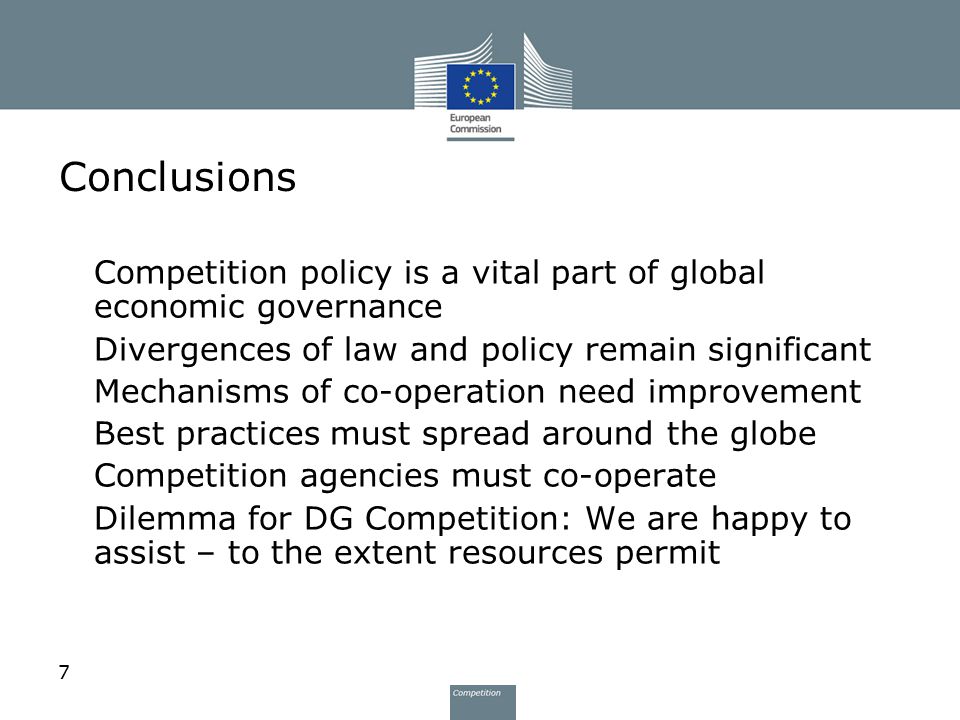 7 Conclusions Competition policy is a vital part of global economic governance Divergences of law and policy remain significant Mechanisms of co-operation need improvement Best practices must spread around the globe Competition agencies must co-operate Dilemma for DG Competition: We are happy to assist – to the extent resources permit