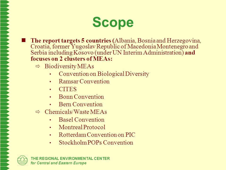 THE REGIONAL ENVIRONMENTAL CENTER for Central and Eastern Europe Scope The report targets 5 countries (Albania, Bosnia and Herzegovina, Croatia, former Yugoslav Republic of Macedonia Montenegro and Serbia including Kosovo (under UN Interim Administration) and focuses on 2 clusters of MEAs:  Biodiversity MEAs Convention on Biological Diversity Ramsar Convention CITES Bonn Convention Bern Convention  Chemicals/Waste MEAs Basel Convention Montreal Protocol Rotterdam Convention on PIC Stockholm POPs Convention