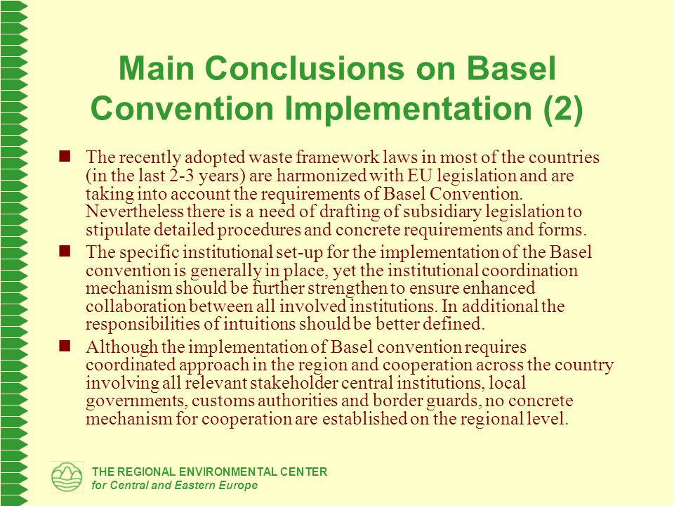 THE REGIONAL ENVIRONMENTAL CENTER for Central and Eastern Europe Main Conclusions on Basel Convention Implementation (2) The recently adopted waste framework laws in most of the countries (in the last 2-3 years) are harmonized with EU legislation and are taking into account the requirements of Basel Convention.