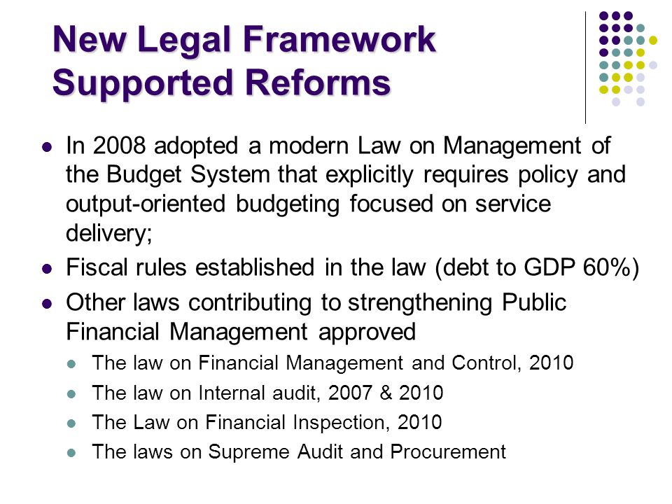 New Legal Framework Supported Reforms In 2008 adopted a modern Law on Management of the Budget System that explicitly requires policy and output-oriented budgeting focused on service delivery; Fiscal rules established in the law (debt to GDP 60%) Other laws contributing to strengthening Public Financial Management approved The law on Financial Management and Control, 2010 The law on Internal audit, 2007 & 2010 The Law on Financial Inspection, 2010 The laws on Supreme Audit and Procurement
