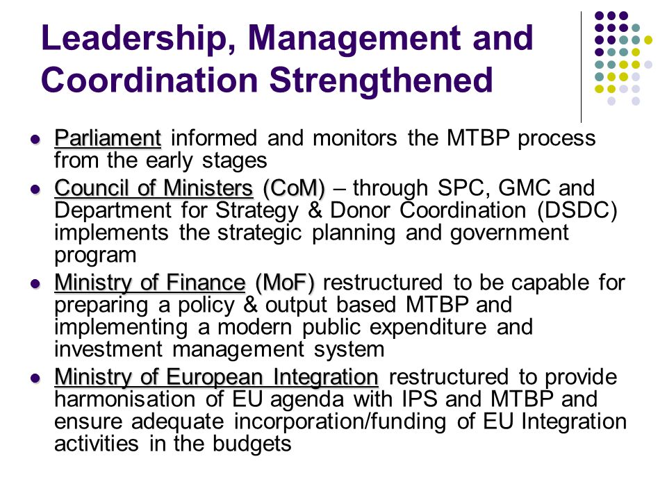 Leadership, Management and Coordination Strengthened Parliament Parliament informed and monitors the MTBP process from the early stages Council of Ministers (CoM) Council of Ministers (CoM) – through SPC, GMC and Department for Strategy & Donor Coordination (DSDC) implements the strategic planning and government program Ministry of Finance (MoF) Ministry of Finance (MoF) restructured to be capable for preparing a policy & output based MTBP and implementing a modern public expenditure and investment management system Ministry of European Integration Ministry of European Integration restructured to provide harmonisation of EU agenda with IPS and MTBP and ensure adequate incorporation/funding of EU Integration activities in the budgets
