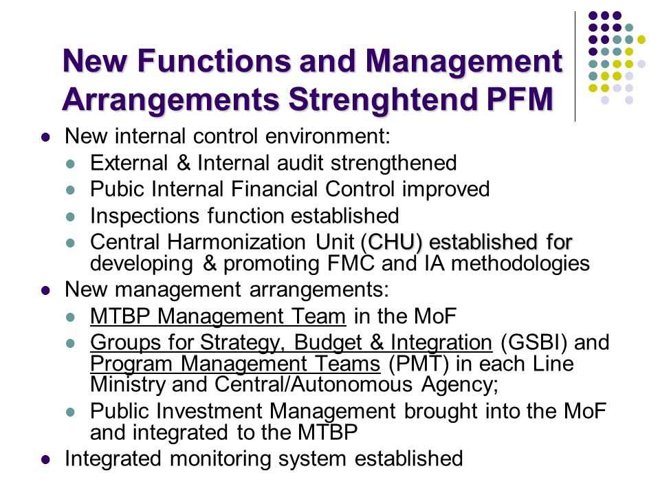New Functions and Management Arrangements Strenghtend PFM New internal control environment: External & Internal audit strengthened Pubic Internal Financial Control improved Inspections function established CHU) established for Central Harmonization Unit (CHU) established for developing & promoting FMC and IA methodologies New management arrangements: MTBP Management Team in the MoF Groups for Strategy, Budget & Integration (GSBI) and Program Management Teams (PMT) in each Line Ministry and Central/Autonomous Agency; Public Investment Management brought into the MoF and integrated to the MTBP Integrated monitoring system established