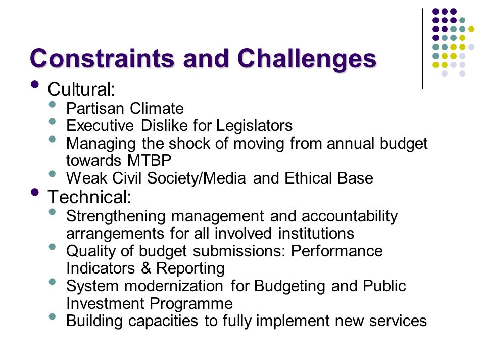 Constraints and Challenges Cultural: Partisan Climate Executive Dislike for Legislators Managing the shock of moving from annual budget towards MTBP Weak Civil Society/Media and Ethical Base Technical: Strengthening management and accountability arrangements for all involved institutions Quality of budget submissions: Performance Indicators & Reporting System modernization for Budgeting and Public Investment Programme Building capacities to fully implement new services