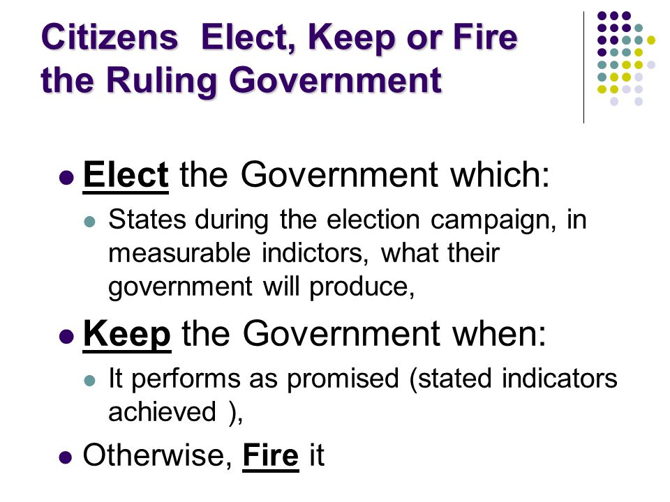 Citizens Elect, Keep or Fire the Ruling Government Elect the Government which: States during the election campaign, in measurable indictors, what their government will produce, Keep the Government when: It performs as promised (stated indicators achieved ), Otherwise, Fire it