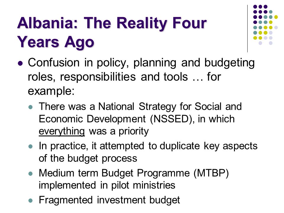 Albania: The Reality Four Years Ago Confusion in policy, planning and budgeting roles, responsibilities and tools … for example: There was a National Strategy for Social and Economic Development (NSSED), in which everything was a priority In practice, it attempted to duplicate key aspects of the budget process Medium term Budget Programme (MTBP) implemented in pilot ministries Fragmented investment budget