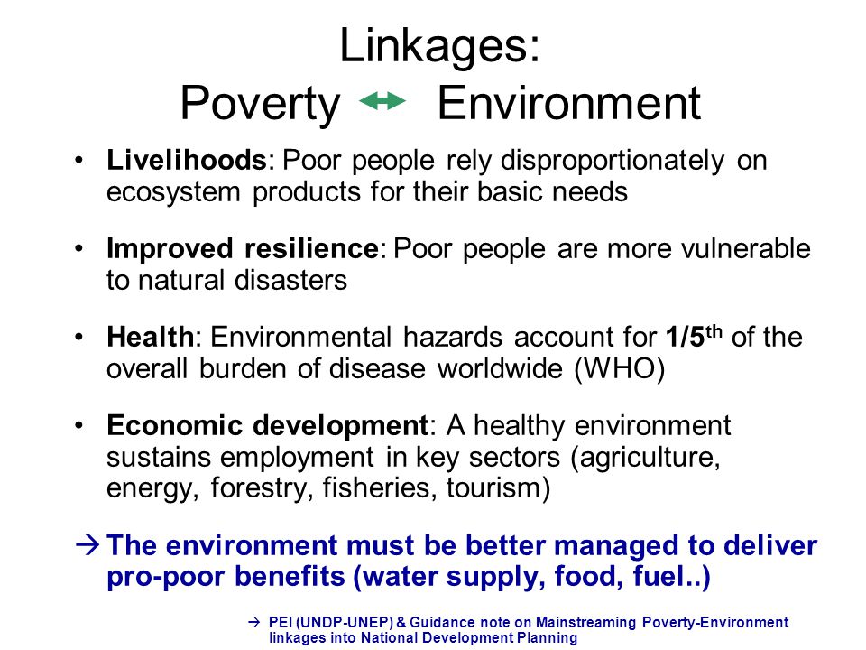 Linkages: Poverty Environment Livelihoods: Poor people rely disproportionately on ecosystem products for their basic needs Improved resilience: Poor people are more vulnerable to natural disasters Health: Environmental hazards account for 1/5 th of the overall burden of disease worldwide (WHO) Economic development: A healthy environment sustains employment in key sectors (agriculture, energy, forestry, fisheries, tourism)  The environment must be better managed to deliver pro-poor benefits (water supply, food, fuel..)  PEI (UNDP-UNEP) & Guidance note on Mainstreaming Poverty-Environment linkages into National Development Planning