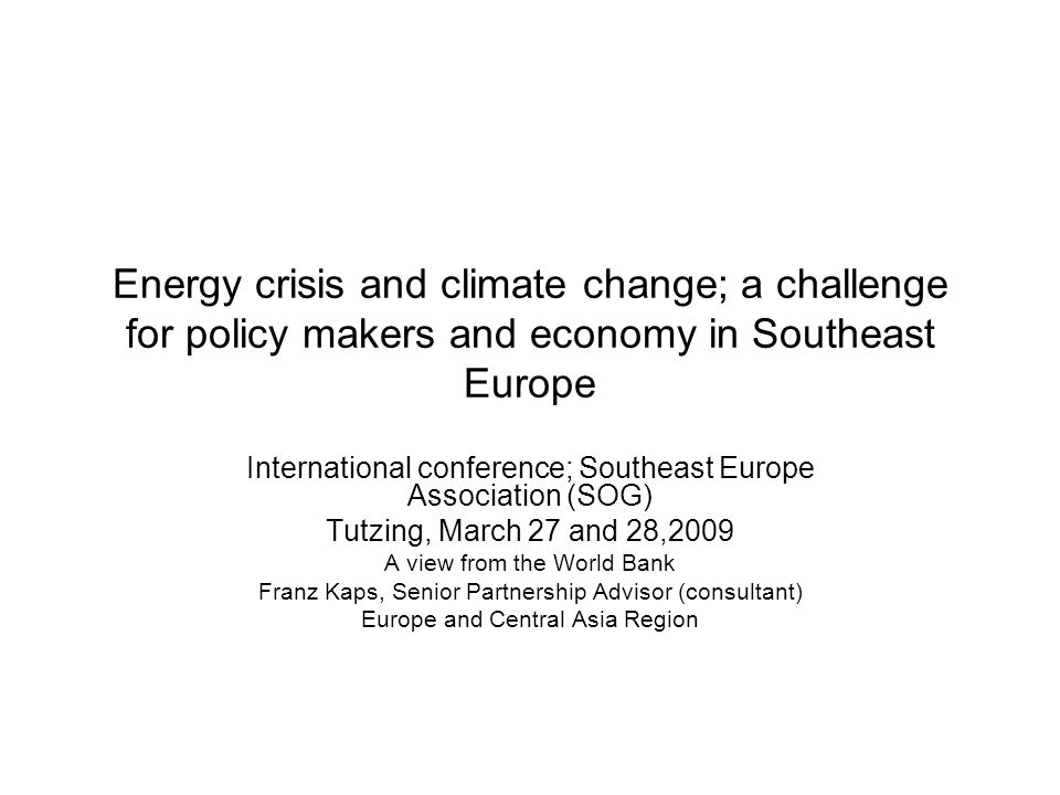 Energy crisis and climate change; a challenge for policy makers and economy in Southeast Europe International conference; Southeast Europe Association (SOG) Tutzing, March 27 and 28,2009 A view from the World Bank Franz Kaps, Senior Partnership Advisor (consultant) Europe and Central Asia Region