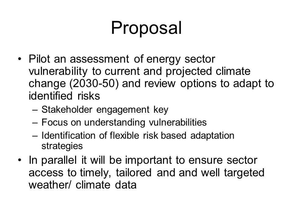 Proposal Pilot an assessment of energy sector vulnerability to current and projected climate change ( ) and review options to adapt to identified risks –Stakeholder engagement key –Focus on understanding vulnerabilities –Identification of flexible risk based adaptation strategies In parallel it will be important to ensure sector access to timely, tailored and and well targeted weather/ climate data