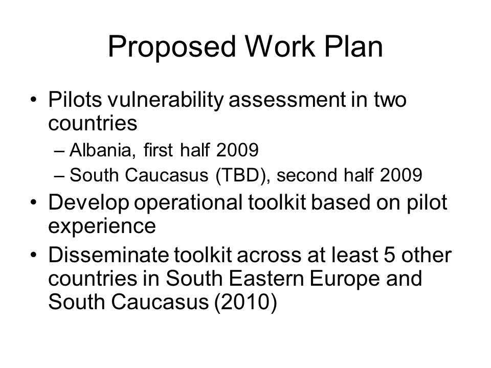 Proposed Work Plan Pilots vulnerability assessment in two countries –Albania, first half 2009 –South Caucasus (TBD), second half 2009 Develop operational toolkit based on pilot experience Disseminate toolkit across at least 5 other countries in South Eastern Europe and South Caucasus (2010)