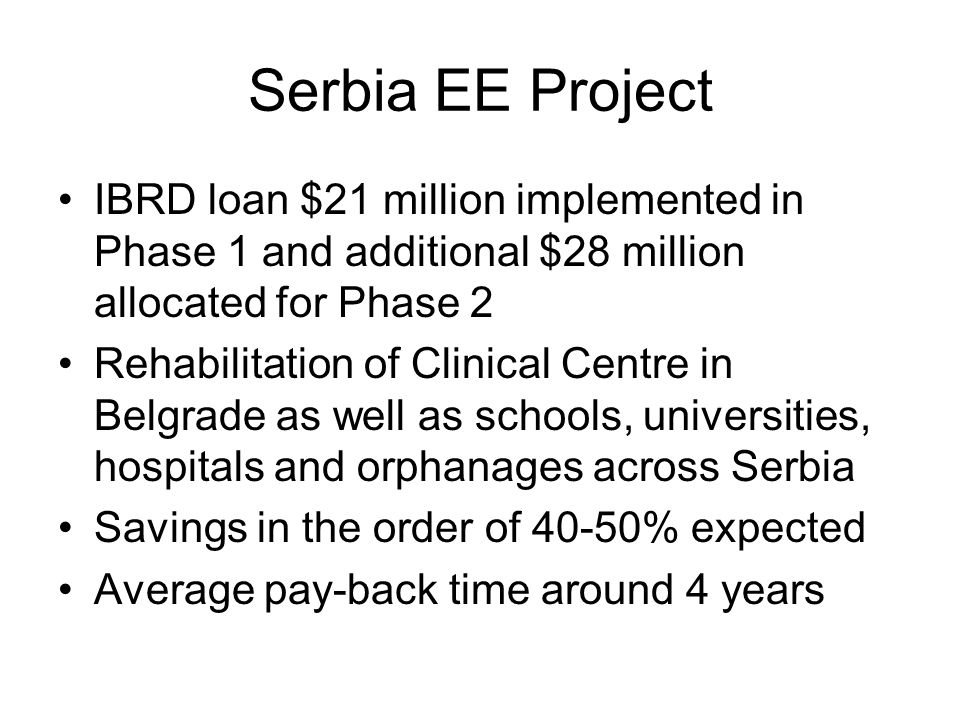 Serbia EE Project IBRD loan $21 million implemented in Phase 1 and additional $28 million allocated for Phase 2 Rehabilitation of Clinical Centre in Belgrade as well as schools, universities, hospitals and orphanages across Serbia Savings in the order of 40-50% expected Average pay-back time around 4 years