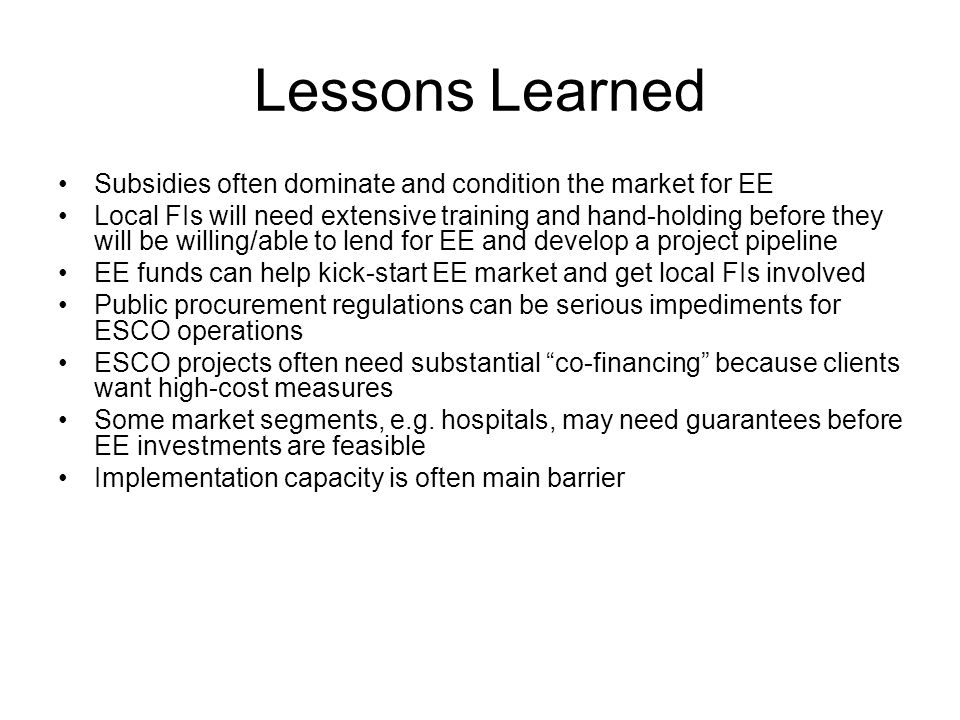 Lessons Learned Subsidies often dominate and condition the market for EE Local FIs will need extensive training and hand-holding before they will be willing/able to lend for EE and develop a project pipeline EE funds can help kick-start EE market and get local FIs involved Public procurement regulations can be serious impediments for ESCO operations ESCO projects often need substantial co-financing because clients want high-cost measures Some market segments, e.g.