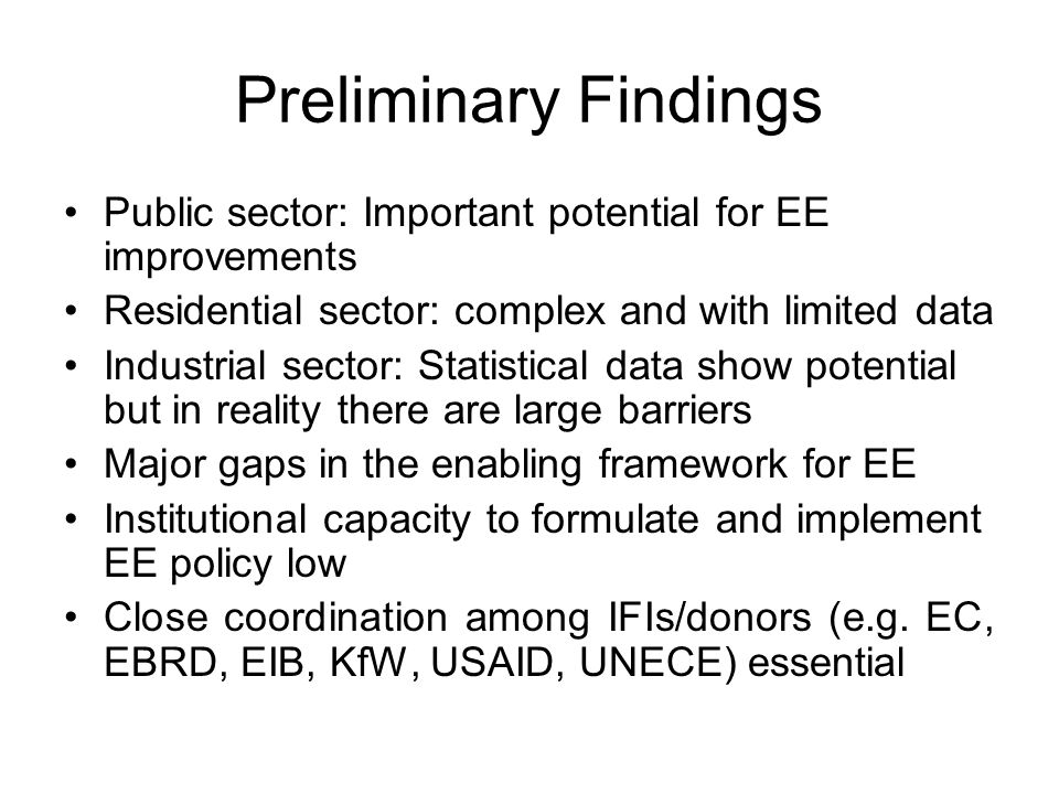 Preliminary Findings Public sector: Important potential for EE improvements Residential sector: complex and with limited data Industrial sector: Statistical data show potential but in reality there are large barriers Major gaps in the enabling framework for EE Institutional capacity to formulate and implement EE policy low Close coordination among IFIs/donors (e.g.