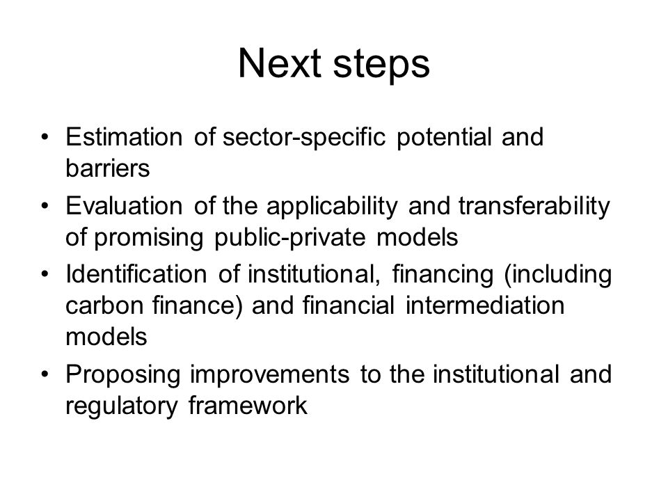 Next steps Estimation of sector-specific potential and barriers Evaluation of the applicability and transferability of promising public-private models Identification of institutional, financing (including carbon finance) and financial intermediation models Proposing improvements to the institutional and regulatory framework