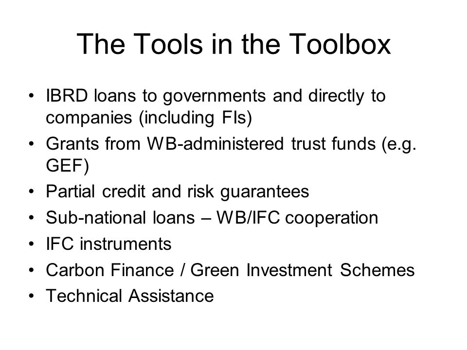 The Tools in the Toolbox IBRD loans to governments and directly to companies (including FIs) Grants from WB-administered trust funds (e.g.