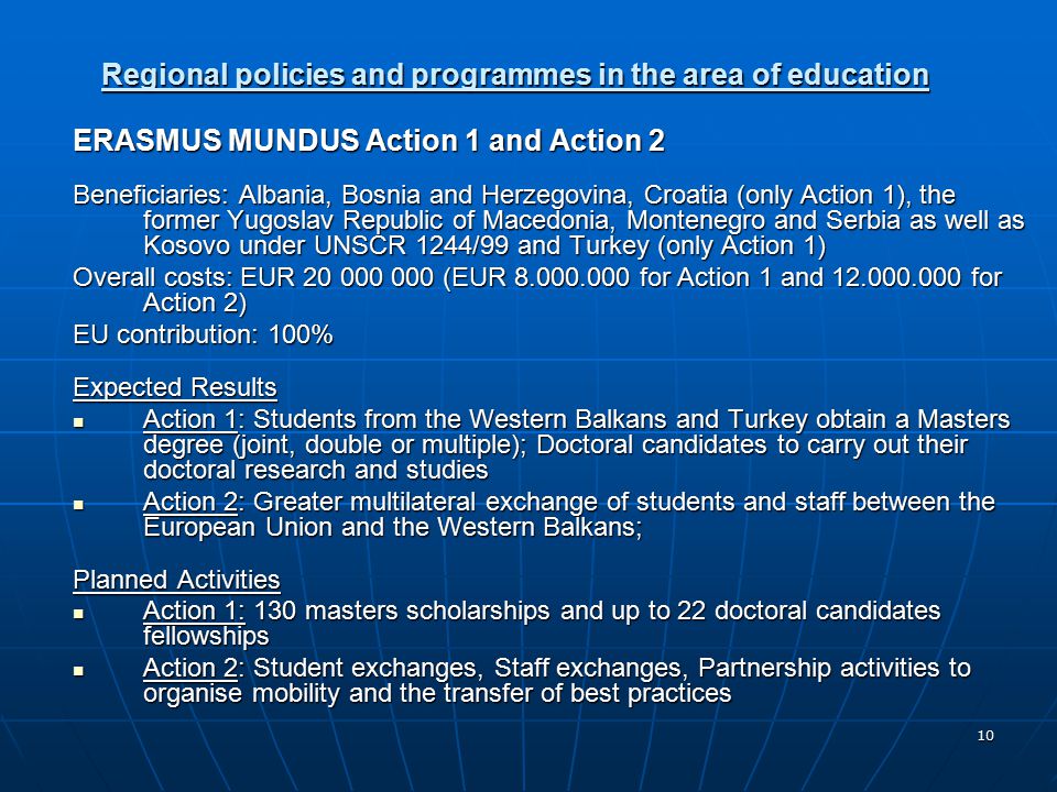 10 Regional policies and programmes in the area of education ERASMUS MUNDUS Action 1 and Action 2 Beneficiaries: Albania, Bosnia and Herzegovina, Croatia (only Action 1), the former Yugoslav Republic of Macedonia, Montenegro and Serbia as well as Kosovo under UNSCR 1244/99 and Turkey (only Action 1) Overall costs: EUR (EUR for Action 1 and for Action 2) EU contribution: 100% Expected Results Action 1: Students from the Western Balkans and Turkey obtain a Masters degree (joint, double or multiple); Doctoral candidates to carry out their doctoral research and studies Action 1: Students from the Western Balkans and Turkey obtain a Masters degree (joint, double or multiple); Doctoral candidates to carry out their doctoral research and studies Action 2: Greater multilateral exchange of students and staff between the European Union and the Western Balkans; Action 2: Greater multilateral exchange of students and staff between the European Union and the Western Balkans; Planned Activities Action 1: 130 masters scholarships and up to 22 doctoral candidates fellowships Action 1: 130 masters scholarships and up to 22 doctoral candidates fellowships Action 2: Student exchanges, Staff exchanges, Partnership activities to organise mobility and the transfer of best practices Action 2: Student exchanges, Staff exchanges, Partnership activities to organise mobility and the transfer of best practices