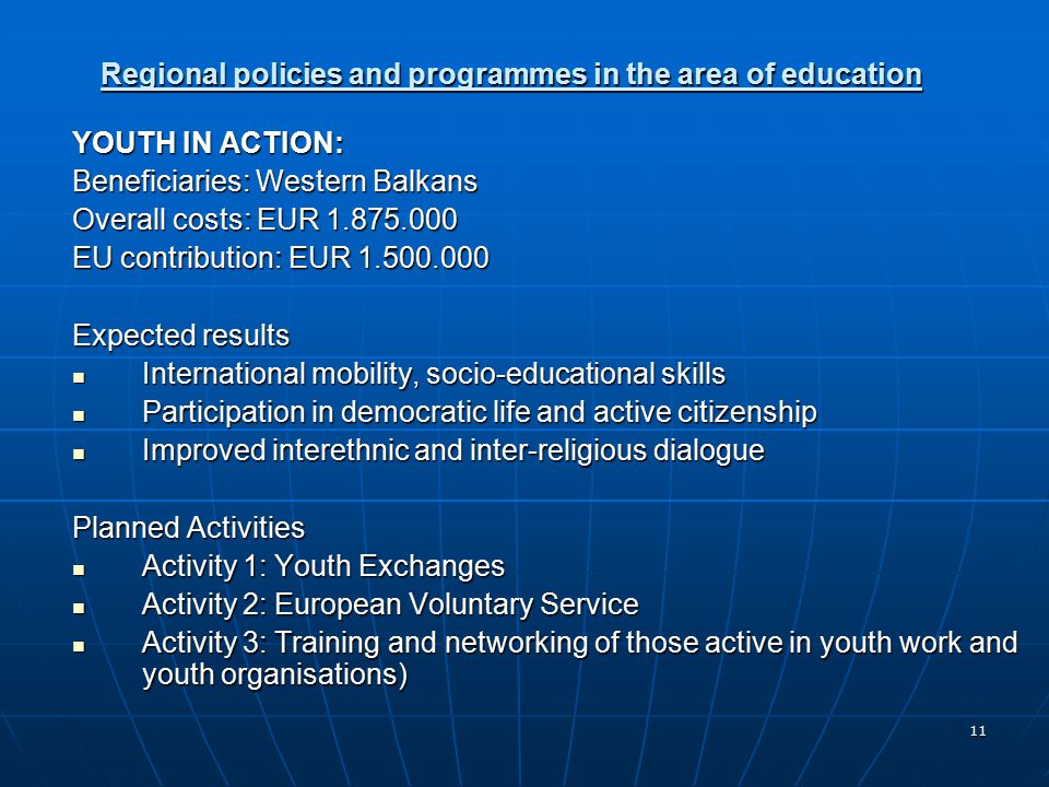 11 Regional policies and programmes in the area of education YOUTH IN ACTION: Beneficiaries: Western Balkans Overall costs: EUR EU contribution: EUR Expected results International mobility, socio-educational skills International mobility, socio-educational skills Participation in democratic life and active citizenship Participation in democratic life and active citizenship Improved interethnic and inter-religious dialogue Improved interethnic and inter-religious dialogue Planned Activities Activity 1: Youth Exchanges Activity 1: Youth Exchanges Activity 2: European Voluntary Service Activity 2: European Voluntary Service Activity 3: Training and networking of those active in youth work and youth organisations) Activity 3: Training and networking of those active in youth work and youth organisations)