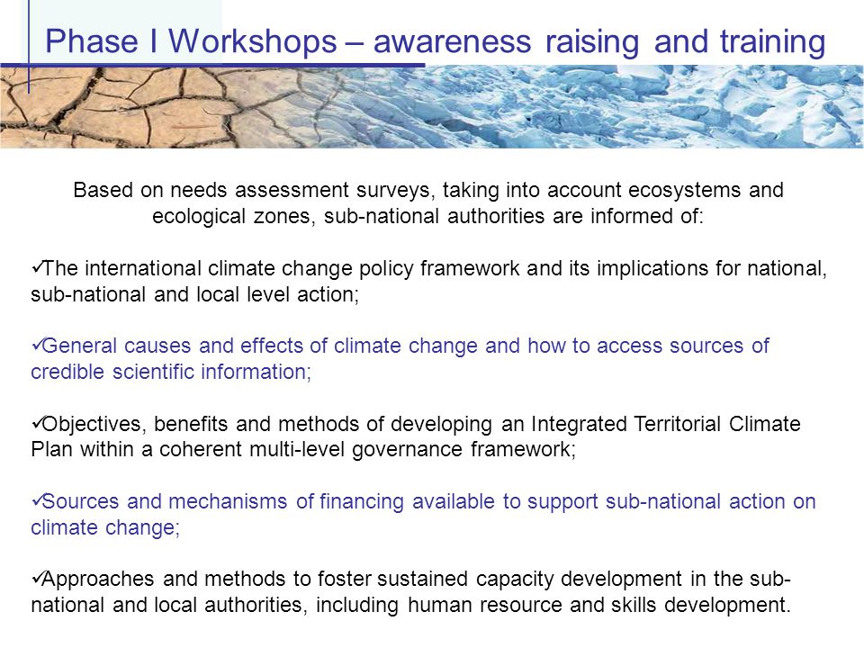 Phase I Workshops – awareness raising and training Based on needs assessment surveys, taking into account ecosystems and ecological zones, sub-national authorities are informed of: The international climate change policy framework and its implications for national, sub-national and local level action; General causes and effects of climate change and how to access sources of credible scientific information; Objectives, benefits and methods of developing an Integrated Territorial Climate Plan within a coherent multi-level governance framework; Sources and mechanisms of financing available to support sub-national action on climate change; Approaches and methods to foster sustained capacity development in the sub- national and local authorities, including human resource and skills development.