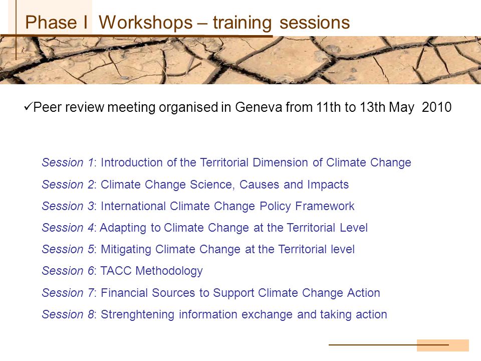 Phase I Workshops – training sessions Peer review meeting organised in Geneva from 11th to 13th May 2010 Session 1: Introduction of the Territorial Dimension of Climate Change Session 2: Climate Change Science, Causes and Impacts Session 3: International Climate Change Policy Framework Session 4: Adapting to Climate Change at the Territorial Level Session 5: Mitigating Climate Change at the Territorial level Session 6: TACC Methodology Session 7: Financial Sources to Support Climate Change Action Session 8: Strenghtening information exchange and taking action