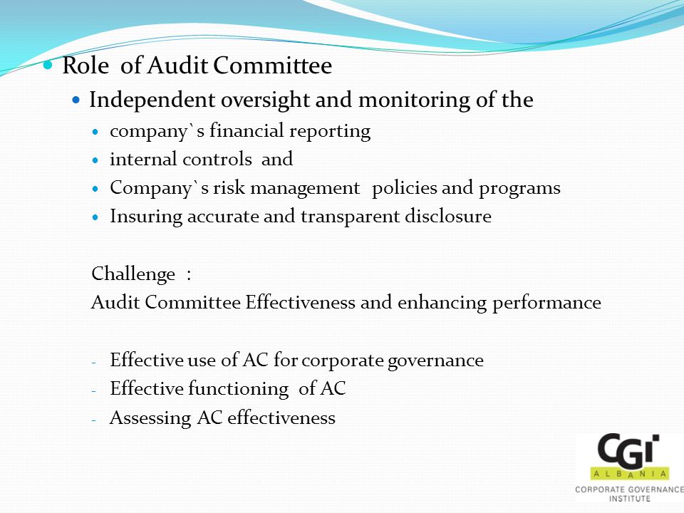 Role of Audit Committee Independent oversight and monitoring of the company`s financial reporting internal controls and Company`s risk management policies and programs Insuring accurate and transparent disclosure Challenge : Audit Committee Effectiveness and enhancing performance - Effective use of AC for corporate governance - Effective functioning of AC - Assessing AC effectiveness