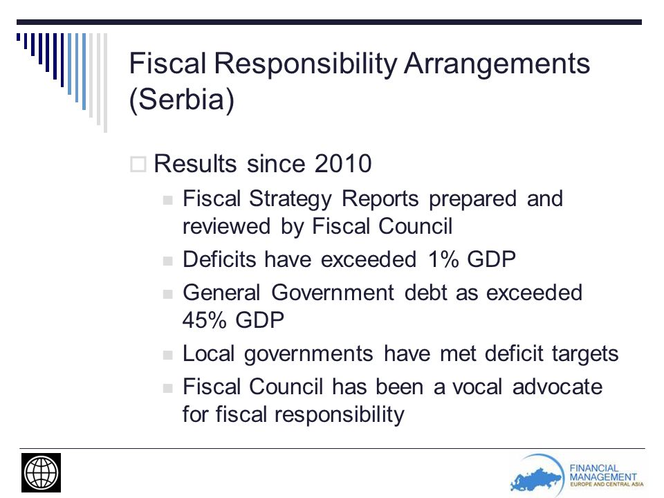 Fiscal Responsibility Arrangements (Serbia)  Results since 2010 Fiscal Strategy Reports prepared and reviewed by Fiscal Council Deficits have exceeded 1% GDP General Government debt as exceeded 45% GDP Local governments have met deficit targets Fiscal Council has been a vocal advocate for fiscal responsibility