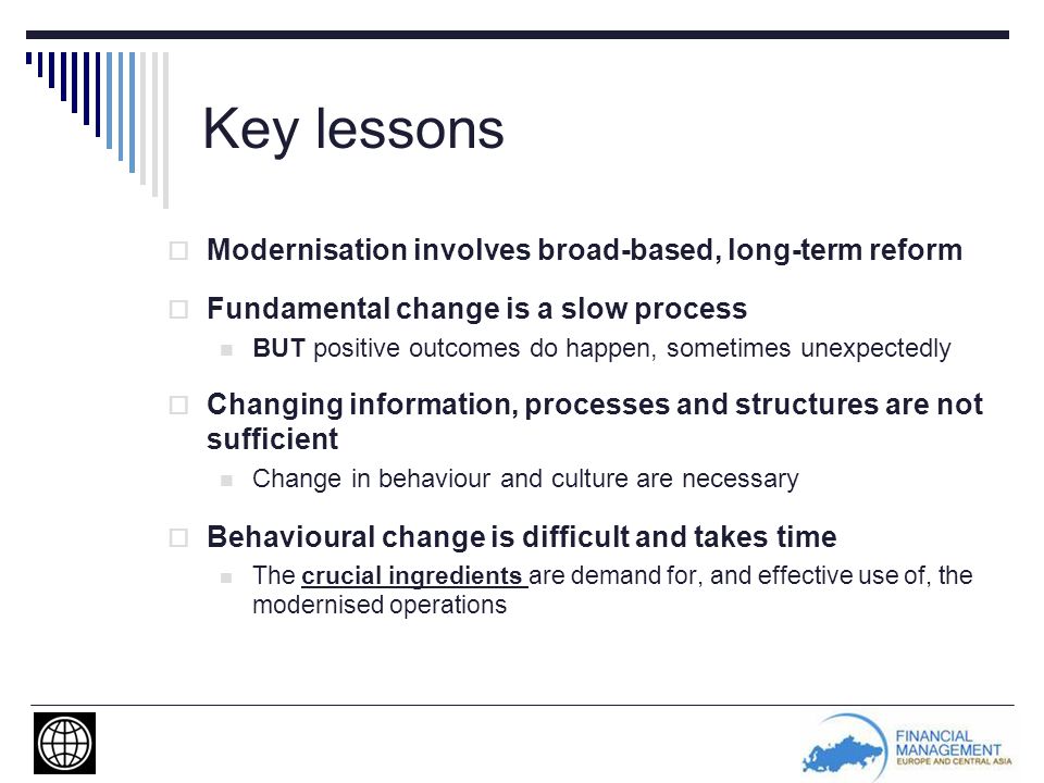Key lessons  Modernisation involves broad-based, long-term reform  Fundamental change is a slow process BUT positive outcomes do happen, sometimes unexpectedly  Changing information, processes and structures are not sufficient Change in behaviour and culture are necessary  Behavioural change is difficult and takes time The crucial ingredients are demand for, and effective use of, the modernised operations