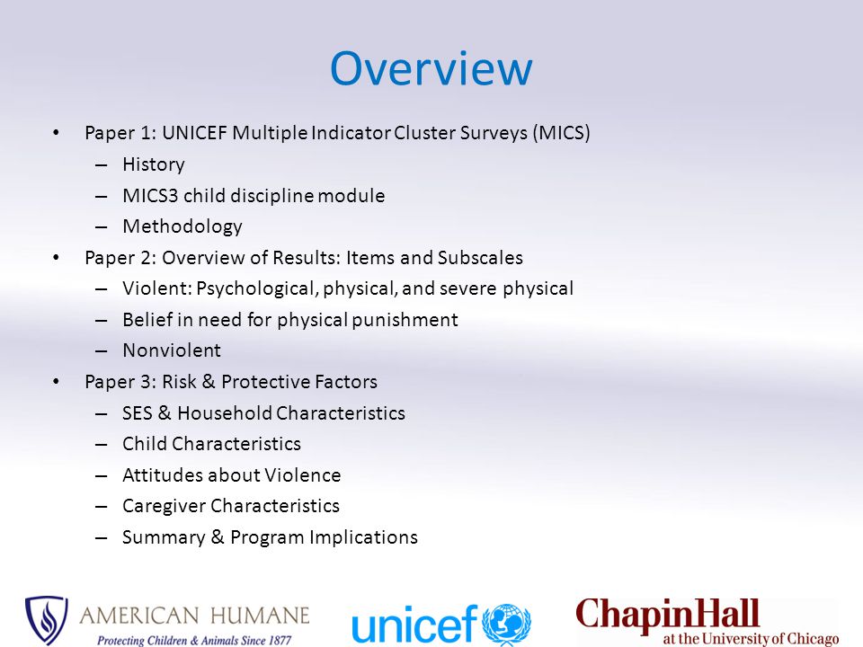 Overview Paper 1: UNICEF Multiple Indicator Cluster Surveys (MICS) – History – MICS3 child discipline module – Methodology Paper 2: Overview of Results: Items and Subscales – Violent: Psychological, physical, and severe physical – Belief in need for physical punishment – Nonviolent Paper 3: Risk & Protective Factors – SES & Household Characteristics – Child Characteristics – Attitudes about Violence – Caregiver Characteristics – Summary & Program Implications