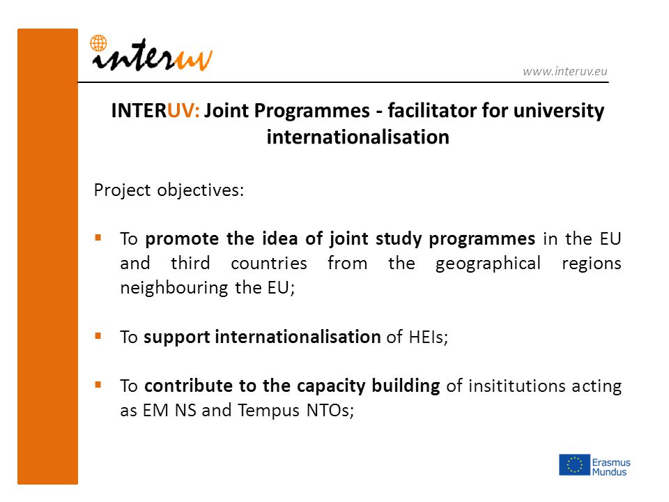 INTERUV: Joint Programmes - facilitator for university internationalisation Project objectives:  To promote the idea of joint study programmes in the EU and third countries from the geographical regions neighbouring the EU;  To support internationalisation of HEIs;  To contribute to the capacity building of insititutions acting as EM NS and Tempus NTOs;
